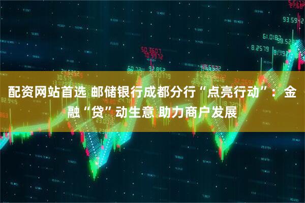 配资网站首选 邮储银行成都分行“点亮行动”：金融“贷”动生意 助力商户发展