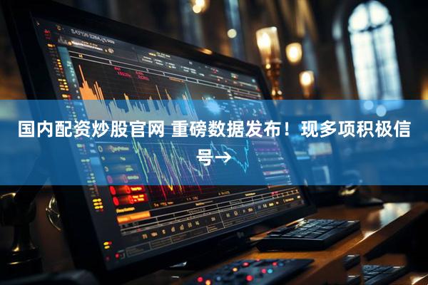 国内配资炒股官网 重磅数据发布！现多项积极信号→