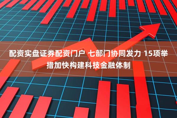 配资实盘证券配资门户 七部门协同发力 15项举措加快构建科技金融体制