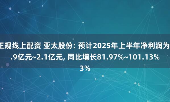 正规线上配资 亚太股份: 预计2025年上半年净利润为1.9亿元~2.1亿元, 同比增长81.97%~101.13%
