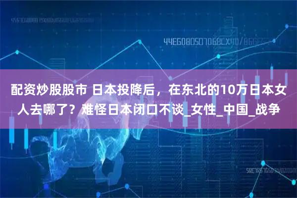 配资炒股股市 日本投降后，在东北的10万日本女人去哪了？难怪日本闭口不谈_女性_中国_战争