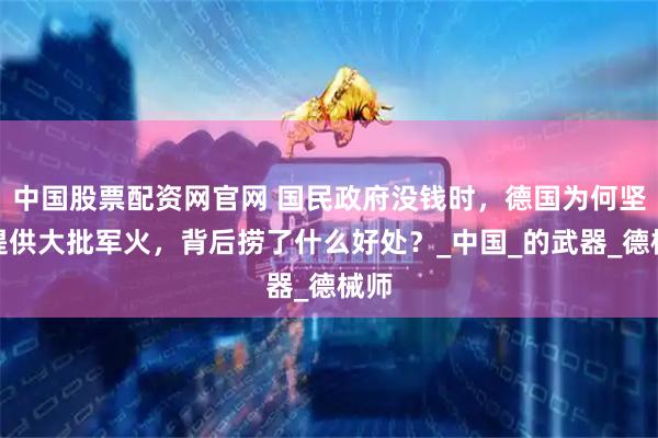 中国股票配资网官网 国民政府没钱时，德国为何坚持提供大批军火，背后捞了什么好处？_中国_的武器_德械师