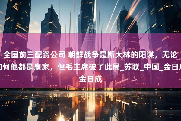 全国前三配资公司 朝鲜战争是斯大林的阳谋，无论如何他都是赢家，但毛主席破了此局_苏联_中国_金日成