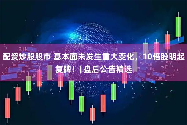 配资炒股股市 基本面未发生重大变化，10倍股明起复牌！| 盘后公告精选