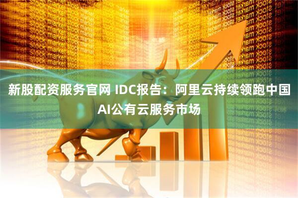 新股配资服务官网 IDC报告：阿里云持续领跑中国AI公有云服务市场