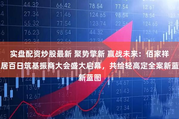 实盘配资炒股最新 聚势擎新 赢战未来：佰家祥家居百日筑基振商大会盛大启幕，共绘轻高定全案新蓝图