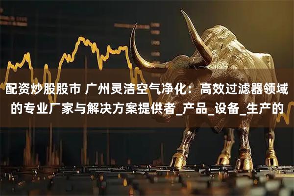 配资炒股股市 广州灵洁空气净化：高效过滤器领域的专业厂家与解决方案提供者_产品_设备_生产的