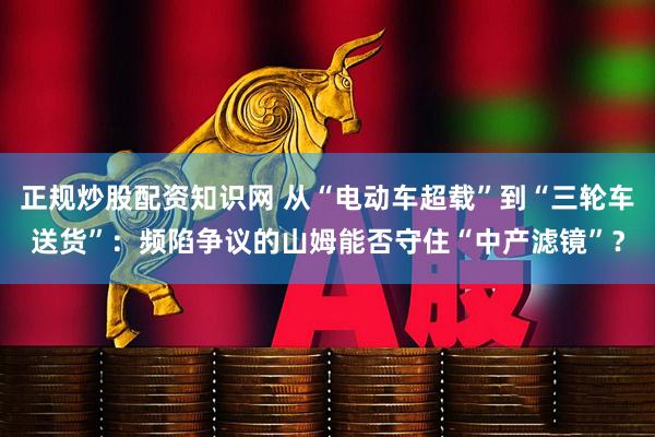 正规炒股配资知识网 从“电动车超载”到“三轮车送货”：频陷争议的山姆能否守住“中产滤镜”？