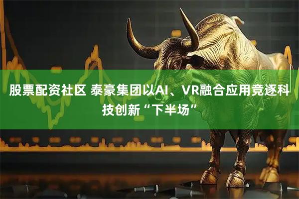 股票配资社区 泰豪集团以AI、VR融合应用竞逐科技创新“下半场”
